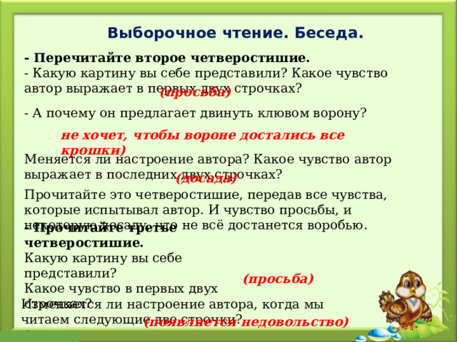 Выборочное чтение. Беседа. - Перечитайте второе четверостишие. - Какую картину вы себе представили? Какое чувство автор выражает в первых двух строчках? (просьба) - А почему он предлагает двинуть клювом ворону?  не хочет, чтобы вороне достались все крошки) Меняется ли настроение автора? Какое чувство автор выражает в последних двух строчках? (досада) Прочитайте это четверостишие, передав все чувства, которые испытывал автор. И чувство просьбы, и некоторую досаду, что не всё достанется воробью. - Прочитайте третье четверостишие. Какую картину вы себе представили? Какое чувство в первых двух строчках? (просьба) Изменяется ли настроение автора, когда мы читаем следующие две строчки? (появляется недовольство) 