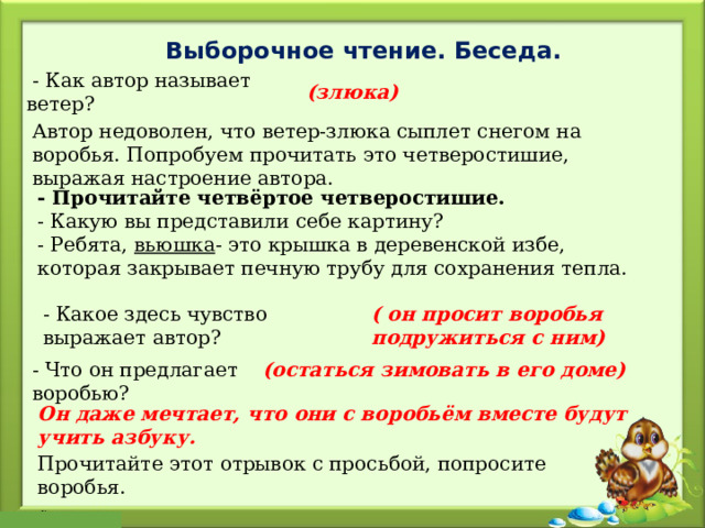 Выборочное чтение. Беседа.   - Как автор называет ветер? (злюка)   Автор недоволен, что ветер-злюка сыплет снегом на воробья. Попробуем прочитать это четверостишие, выражая настроение автора. - Прочитайте четвёртое четверостишие. - Какую вы представили себе картину? - Ребята,  вьюшка - это крышка в деревенской избе, которая закрывает печную трубу для сохранения тепла. - Какое здесь чувство выражает автор? ( он просит воробья подружиться с ним)  - Что он предлагает воробью? (остаться зимовать в его доме)   Он даже мечтает, что они с воробьём вместе будут учить азбуку. Прочитайте этот отрывок с просьбой, попросите воробья. 