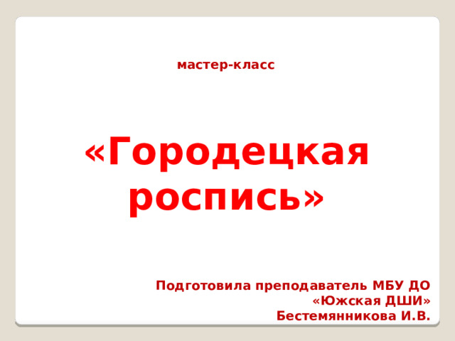 мастер-класс «Городецкая роспись» Подготовила преподаватель МБУ ДО «Южская ДШИ» Бестемянникова И.В. 