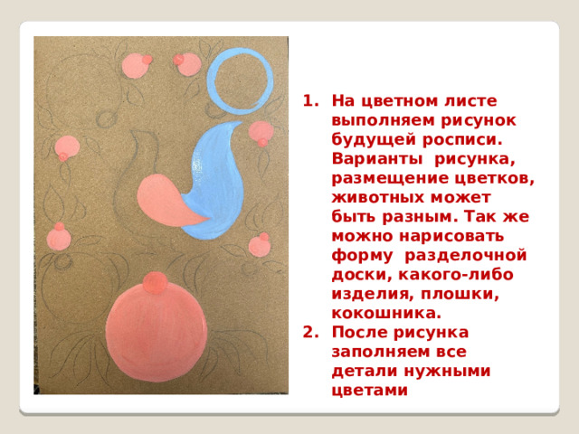 На цветном листе выполняем рисунок будущей росписи. Варианты рисунка, размещение цветков, животных может быть разным. Так же можно нарисовать форму разделочной доски, какого-либо изделия, плошки, кокошника. После рисунка заполняем все детали нужными цветами 