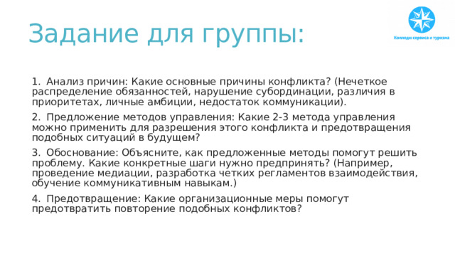 Задание для группы:   1.  Анализ причин: Какие основные причины конфликта? (Нечеткое распределение обязанностей, нарушение субординации, различия в приоритетах, личные амбиции, недостаток коммуникации). 2.  Предложение методов управления: Какие 2-3 метода управления можно применить для разрешения этого конфликта и предотвращения подобных ситуаций в будущем? 3.  Обоснование: Объясните, как предложенные методы помогут решить проблему. Какие конкретные шаги нужно предпринять? (Например, проведение медиации, разработка четких регламентов взаимодействия, обучение коммуникативным навыкам.) 4.  Предотвращение: Какие организационные меры помогут предотвратить повторение подобных конфликтов? 