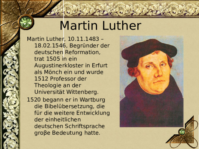 Martin Luther Martin Luther, 10.11.1483 – 18.02.1546, Begründer der deutschen Reformation, trat 1505 in ein Augustinerkloster in Erfurt als Mönch ein und wurde 1512 Professor der Theologie an der Universität Wittenberg. 1520 begann er in Wartburg die Bibelübersetzung, die für die weitere Entwicklung der einheitlichen deutschen Schriftsprache groβe Bedeutung hatte. 