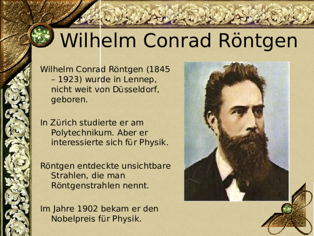 Wilhelm Conrad Röntgen Wilhelm Conrad Röntgen (1845 – 1923) wurde in Lennep, nicht weit von Düsseldorf, geboren. In Zürich studierte er am Polytechnikum. Aber er interessierte sich für Physik. Röntgen entdeckte unsichtbare Strahlen, die man Röntgenstrahlen nennt. Im Jahre 1902 bekam er den Nobelpreis für Physik. 