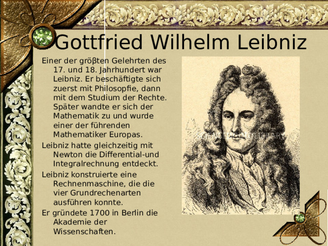 Gottfried Wilhelm Leibniz Einer der gröβten Gelehrten des 17. und 18. Jahrhundert war Leibniz. Er beschäftigte sich zuerst mit Philosopfie, dann mit dem Studium der Rechte. Später wandte er sich der Mathematik zu und wurde einer der führenden Mathematiker Europas. Leibniz hatte gleichzeitig mit Newton die Differential-und Integralrechnung entdeckt. Leibniz konstruierte eine Rechnenmaschine, die die vier Grundrechenarten ausführen konnte. Er gründete 1700 in Berlin die Akademie der Wissenschaften. 