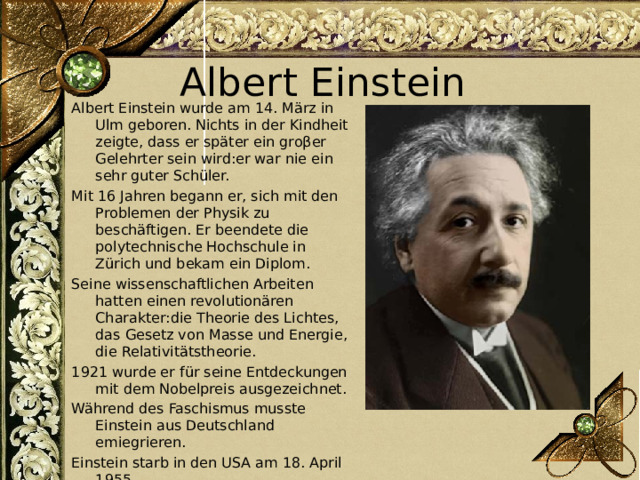 Albert Einstein Albert Einstein wurde am 14. März in Ulm geboren. Nichts in der Kindheit zeigte, dass er später ein groβer Gelehrter sein wird:er war nie ein sehr guter Schüler. Mit 16 Jahren begann er, sich mit den Problemen der Physik zu beschäftigen. Er beendete die polytechnische Hochschule in Zürich und bekam ein Diplom. Seine wissenschaftlichen Arbeiten hatten einen revolutionären Charakter:die Theorie des Lichtes, das Gesetz von Masse und Energie, die Relativitätstheorie. 1921 wurde er für seine Entdeckungen mit dem Nobelpreis ausgezeichnet. Während des Faschismus musste Einstein aus Deutschland emiegrieren. Einstein starb in den USA am 18. April 1955. 