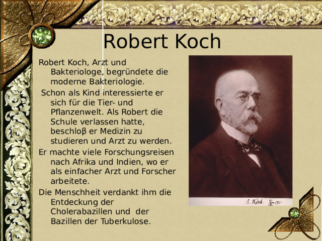Robert Koch Robert Koch, Arzt und Bakteriologe, begründete die moderne Bakteriologie.  Schon als Kind interessierte er sich für die Tier- und Pflanzenwelt. Als Robert die Schule verlassen hatte, beschloβ er Medizin zu studieren und Arzt zu werden. Er machte viele Forschungsreisen nach Afrika und Indien, wo er als einfacher Arzt und Forscher arbeitete. Die Menschheit verdankt ihm die Entdeckung der Cholerabazillen und der Bazillen der Tuberkulose. 