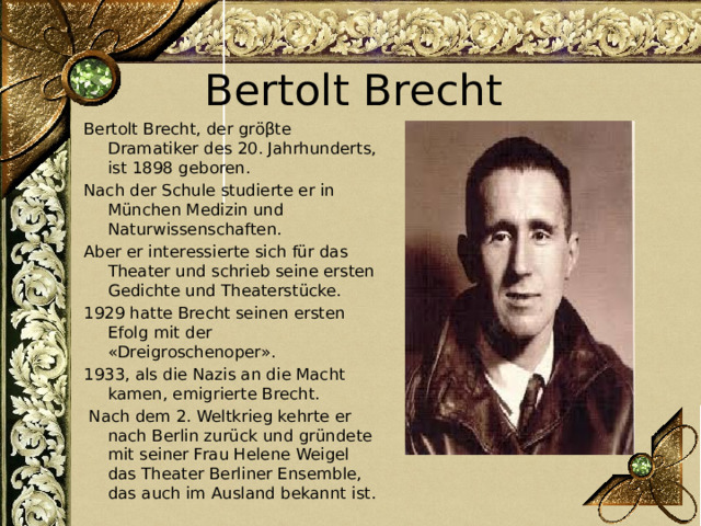 Bertolt Brecht Bertolt Brecht, der gröβte Dramatiker des 20. Jahrhunderts, ist 1898 geboren. Nach der Schule studierte er in München Medizin und Naturwissenschaften. Aber er interessierte sich für das Theater und schrieb seine ersten Gedichte und Theaterstücke. 1929 hatte Brecht seinen ersten Efolg mit der «Dreigroschenoper». 1933, als die Nazis an die Macht kamen, emigrierte Brecht.  Nach dem 2. Weltkrieg kehrte er nach Berlin zurück und gründete mit seiner Frau Helene Weigel das Theater Berliner Ensemble, das auch im Ausland bekannt ist. 