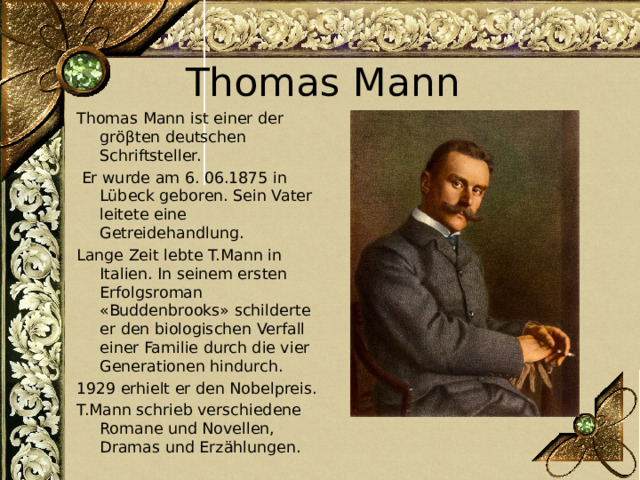 Thomas Mann Thomas Mann ist einer der gröβten deutschen Schriftsteller.  Er wurde am 6. 06.1875 in Lübeck geboren. Sein Vater leitete eine Getreidehandlung. Lange Zeit lebte T.Mann in Italien. In seinem ersten Erfolgsroman «Buddenbrooks» schilderte er den biologischen Verfall einer Familie durch die vier Generationen hindurch. 1929 erhielt er den Nobelpreis. T.Mann schrieb verschiedene Romane und Novellen, Dramas und Erzählungen. 
