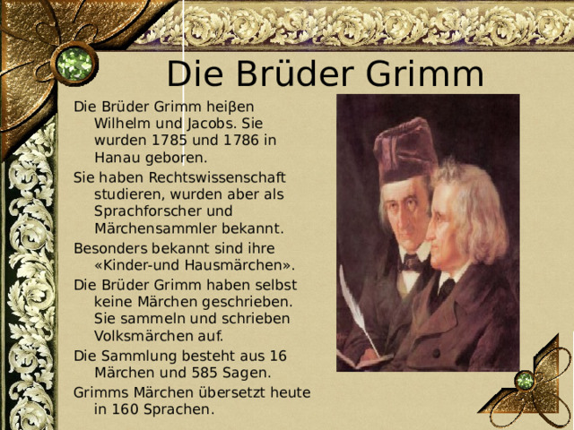 Die Brüder Grimm Die Brüder Grimm heiβen Wilhelm und Jacobs. Sie wurden 1785 und 1786 in Hanau geboren. Sie haben Rechtswissenschaft studieren, wurden aber als Sprachforscher und Märchensammler bekannt. Besonders bekannt sind ihre «Kinder-und Hausmärchen». Die Brüder Grimm haben selbst keine Märchen geschrieben. Sie sammeln und schrieben Volksmärchen auf. Die Sammlung besteht aus 16 Märchen und 585 Sagen. Grimms Märchen übersetzt heute in 160 Sprachen. 