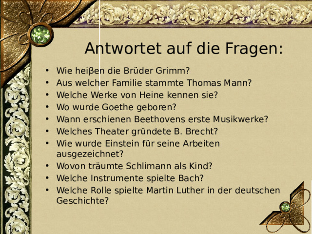 Antwortet auf die Fragen: Wie heiβen die Brüder Grimm? Aus welcher Familie stammte Thomas Mann? Welche Werke von Heine kennen sie? Wo wurde Goethe geboren? Wann erschienen Beethovens erste Musikwerke? Welches Theater gründete B. Brecht? Wie wurde Einstein für seine Arbeiten ausgezeichnet? Wovon träumte Schlimann als Kind? Welche Instrumente spielte Bach? Welche Rolle spielte Martin Luther in der deutschen Geschichte? 