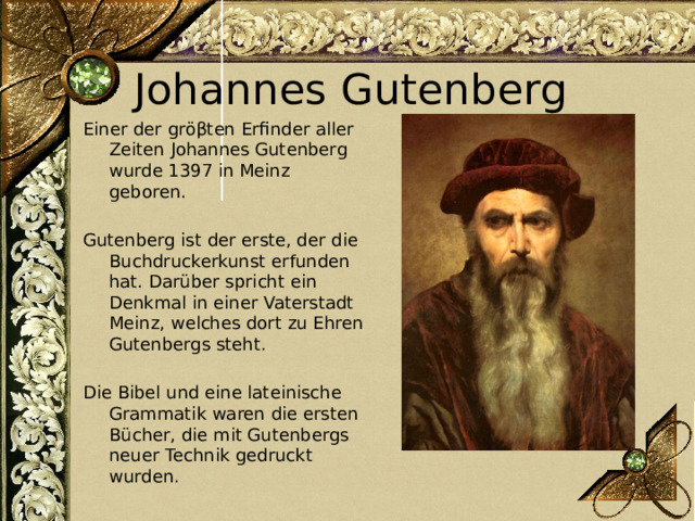 Johannes Gutenberg Еiner der gröβten Erfinder aller Zeiten Johannes Gutenberg wurde 1397 in Meinz geboren. Gutenberg ist der erste, der die Buchdruckerkunst erfunden hat. Darüber spricht ein Denkmal in einer Vaterstadt Meinz, welches dort zu Ehren Gutenbergs steht. Die Bibel und eine lateinische Grammatik waren die ersten Bücher, die mit Gutenbergs neuer Technik gedruckt wurden. 