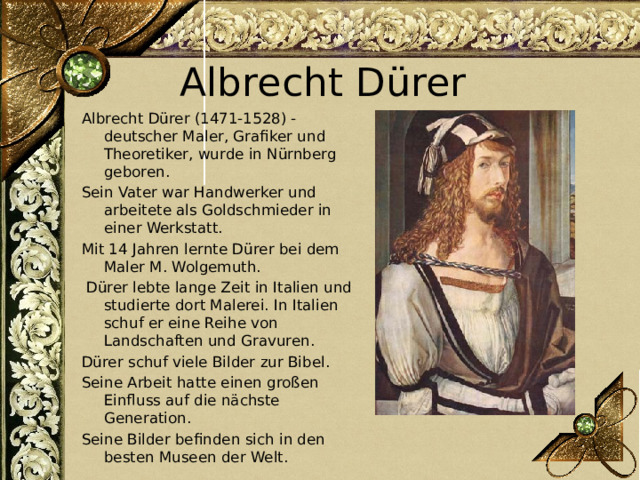 Albrecht Dürer Albrecht Dürer (1471-1528) - deutscher Maler, Grafiker und Theoretiker, wurde in Nürnberg geboren. Sein Vater war Handwerker und arbeitete als Goldschmieder in einer Werkstatt. Mit 14 Jahren lernte Dürer bei dem Maler M. Wolgemuth.  Dürer lebte lange Zeit in Italien und studierte dort Malerei. In Italien schuf er eine Reihe von Landschaften und Gravuren. Dürer schuf viele Bilder zur Bibel. Seine Arbeit hatte einen großen Einfluss auf die nächste Generation. Seine Bilder befinden sich in den besten Museen der Welt. 
