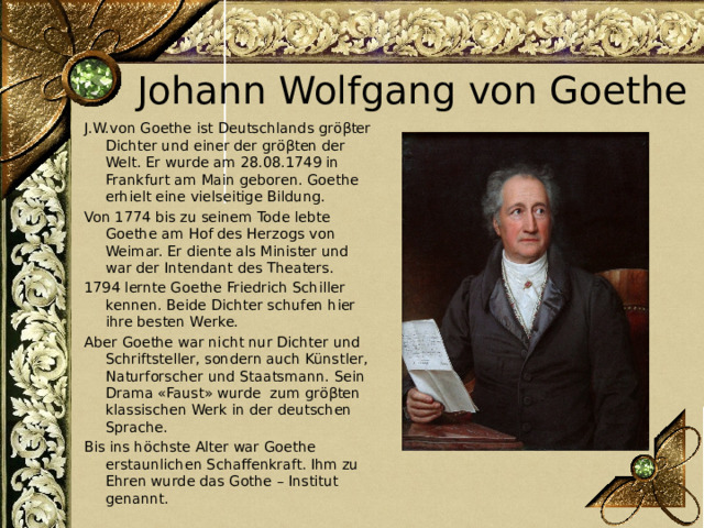 Johann Wolfgang von Goethe J.W.von Goethe ist Deutschlands gröβter Dichter und einer der gröβten der Welt. Er wurde am 28.08.1749 in Frankfurt am Main geboren. Goethe erhielt eine vielseitige Bildung. Von 1774 bis zu seinem Tode lebte Goethe am Hof des Herzogs von Weimar. Er diente als Minister und war der Intendant des Theaters. 1794 lernte Goethe Friedrich Schiller kennen. Beide Dichter schufen hier ihre besten Werke. Aber Goethe war nicht nur Dichter und Schriftsteller, sondern auch Künstler, Naturforscher und Staatsmann. Sein Drama «Faust» wurde zum gröβten klassischen Werk in der deutschen Sprache. Bis ins höchste Alter war Goethe erstaunlichen Schaffenkraft. Ihm zu Ehren wurde das Gothe – Institut genannt. 