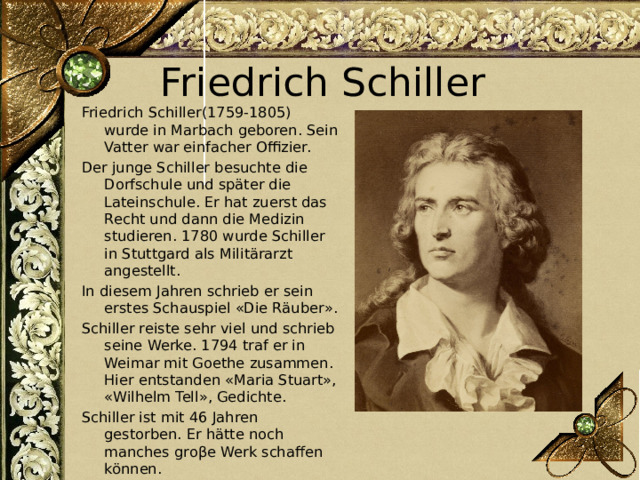 Friedrich Schiller Friedrich Schiller(1759-1805) wurde in Marbach geboren. Sein Vatter war einfacher Offizier. Der junge Schiller besuchte die Dorfschule und später die Lateinschule. Er hat zuerst das Recht und dann die Medizin studieren. 1780 wurde Schiller in Stuttgard als Militärarzt angestellt. In diesem Jahren schrieb er sein erstes Schauspiel «Die Räuber». Schiller reiste sehr viel und schrieb seine Werke. 1794 traf er in Weimar mit Goethe zusammen. Hier entstanden «Maria Stuart», «Wilhelm Tell», Gedichte. Schiller ist mit 46 Jahren gestorben. Er hätte noch manches groβe Werk schaffen können. 
