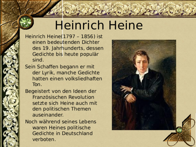 Heinrich Heine Heinrich Heine(1797 – 1856) ist einen bedeutenden Dichter des 19. Jahrhunderts, dessen Gedichte bis heute populär sind. Sein Schaffen begann er mit der Lyrik, manche Gedichte hatten einen volksliedhaften Ton. Begeistert von den Ideen der Französischen Revolution setzte sich Heine auch mit den politischen Themen auseinander. Noch während seines Lebens waren Heines politische Gedichte in Deutschland verboten. 