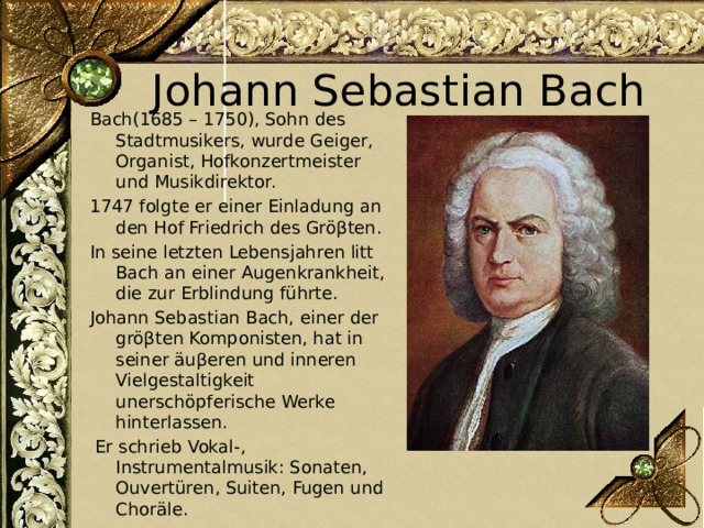 Johann Sebastian Bach Bach(1685 – 1750), Sohn des Stadtmusikers, wurde Geiger, Organist, Hofkonzertmeister und Musikdirektor. 1747 folgte er einer Einladung an den Hof Friedrich des Gröβten. In seine letzten Lebensjahren litt Bach an einer Augenkrankheit, die zur Erblindung führte. Johann Sebastian Bach, einer der gröβten Komponisten, hat in seiner äuβeren und inneren Vielgestaltigkeit unerschöpferische Werke hinterlassen.  Er schrieb Vokal-, Instrumentalmusik: Sonaten, Ouvertüren, Suiten, Fugen und Choräle. 