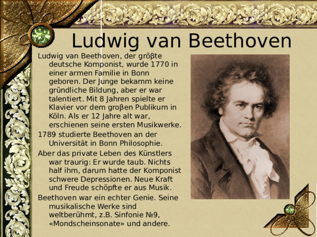 Ludwig van Beethoven Ludwig van Beethoven, der gröβte deutsche Komponist, wurde 1770 in einer armen Familie in Bonn geboren. Der Junge bekamm keine gründliche Bildung, aber er war talentiert. Mit 8 Jahren spielte er Klavier vor dem groβen Publikum in Köln. Als er 12 Jahre alt war, erschienen seine ersten Musikwerke. 1789 studierte Beethoven an der Universität in Bonn Philosophie. Aber das private Leben des Künstlers war traurig: Er wurde taub. Nichts half ihm, darum hatte der Komponist schwere Depressionen. Neue Kraft und Freude schöpfte er aus Musik. Beethoven war ein echter Genie. Seine musikalische Werke sind weltberühmt, z.B. Sinfonie №9, «Mondscheinsonate» und andere. 