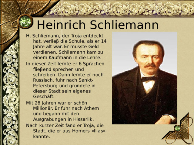 Heinrich Schliemann H. Schliemann, der Troja entdeckt hat, verlieβ die Schule, als er 14 Jahre alt war. Er musste Geld verdienen. Schliemann kam zu einem Kaufmann in die Lehre. In dieser Zeit lernte er 6 Sprachen flieβend sprechen und schreiben. Dann lernte er noch Russisch, fuhr nach Sankt-Petersburg und gründete in dieser Stadt sein eigenes Geschäft. Mit 26 Jahren war er schön Millionär. Er fuhr nach Athem und begann mit den Ausgrabungen in Hissarlik. Nach kurzer Zeit fand er Troja, die Stadt, die er aus Homers «Ilias» kannte. 