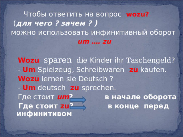   Чтобы ответить на вопрос  wozu?  ( для чего ? зачем ? ) можно использовать инфинитивный оборот  um …. zu    Wozu  sparen  die Kinder ihr Taschengeld ?  - Um Spielzeug, Schreibwaren zu kaufen.  Wozu lernen sie Deutsch ?  - Um deutsch zu sprechen.  Где стоит um ? в начале оборота  Где стоит zu ? в конце перед инфинитивом  