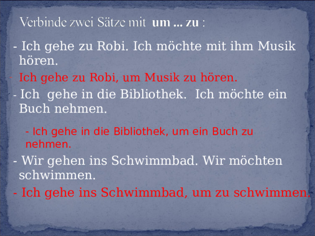  - Ich gehe zu Robi. Ich möchte mit ihm Musik hören. Ich gehe zu Robi, um Musik zu hören.  -  Ich gehe in die Bibliothek. Ich möchte ein Buch nehmen.  - Wir gehen ins Schwimmbad. Wir möchten schwimmen.  -  Ich gehe ins Schwimmbad, um zu schwimmen. - Ich gehe in die Bibliothek, um ein Buch zu nehmen. 