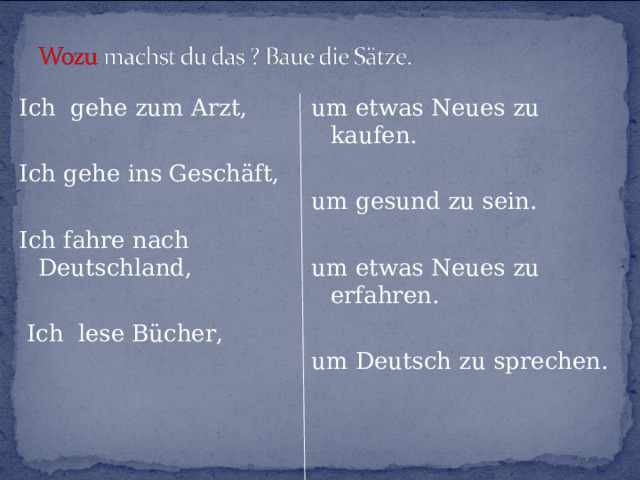 Ich gehe zum Arzt, Ich gehe ins Geschäft, Ich fahre nach Deutschland,  Ich lese Bücher, um etwas Neues zu kaufen. um gesund zu sein. um etwas Neues zu erfahren. um Deutsch zu sprechen. 