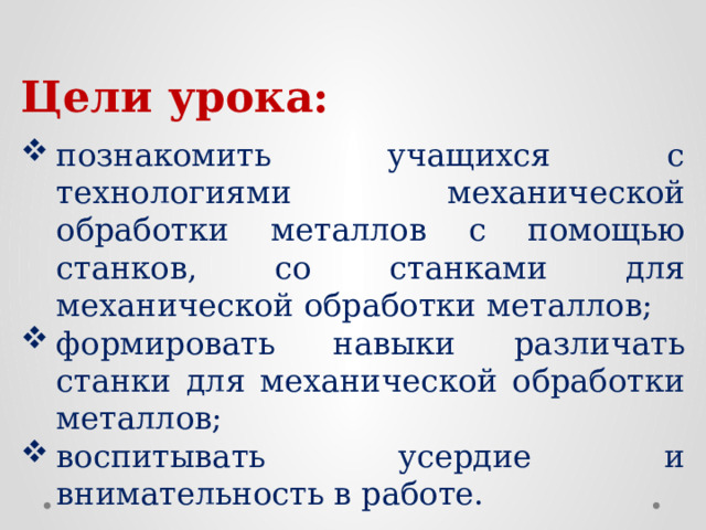 Цели урока:  познакомить учащихся с технологиями механической обработки металлов с помощью станков, со станками для механической обработки металлов; формировать навыки различать станки для механической обработки металлов; воспитывать усердие и внимательность в работе. 