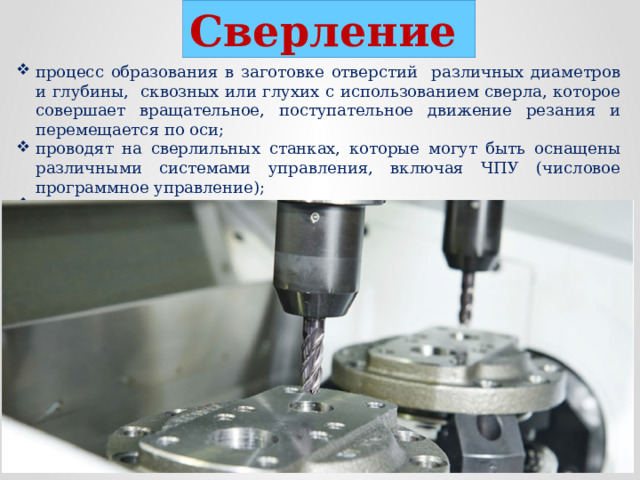Сверление  процесс образования в заготовке отверстий различных диаметров и глубины, сквозных или глухих с использованием сверла, которое совершает вращательное, поступательное движение резания и перемещается по оси; проводят на сверлильных станках, которые могут быть оснащены различными системами управления, включая ЧПУ (числовое программное управление); позволяет создавать сложные конструкции из различных материалов, обеспечивая надежность и долговечность соединений.  