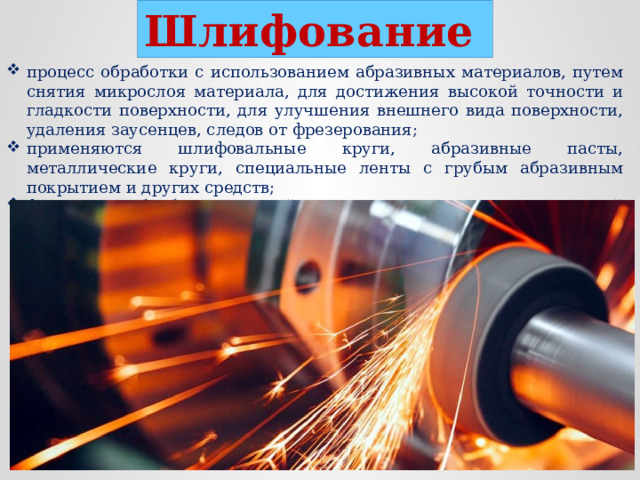 Шлифование  процесс обработки с использованием абразивных материалов, путем снятия микрослоя материала, для достижения высокой точности и гладкости поверхности, для улучшения внешнего вида поверхности, удаления заусенцев, следов от фрезерования; применяются шлифовальные круги, абразивные пасты, металлические круги, специальные ленты с грубым абразивным покрытием и других средств; финишная обработка деталей после других видов механической обработки.  