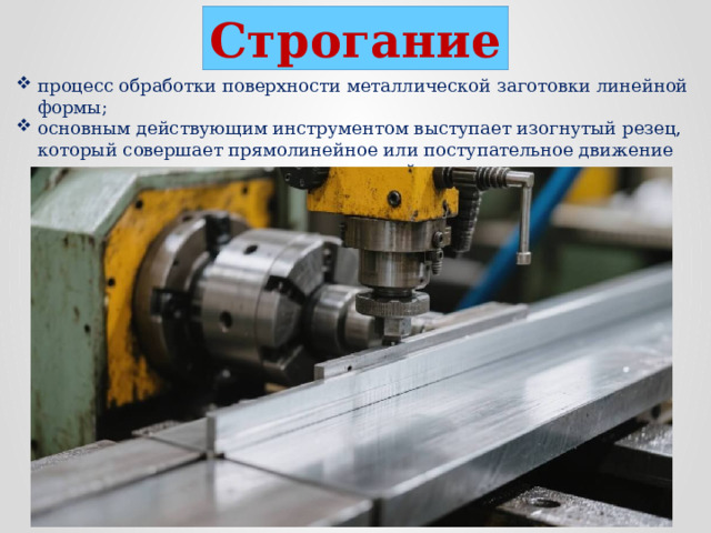 Строгание процесс обработки поверхности металлической заготовки линейной формы; основным действующим инструментом выступает изогнутый резец, который совершает прямолинейное или поступательное движение по заготовке, может двигаться с разной скоростью, постоянно или прерывисто;  