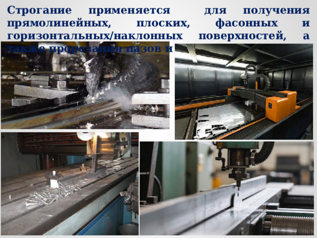 Строгание применяется для получения прямолинейных, плоских, фасонных и горизонтальных/наклонных поверхностей, а также прорезания пазов и канавок и др. 