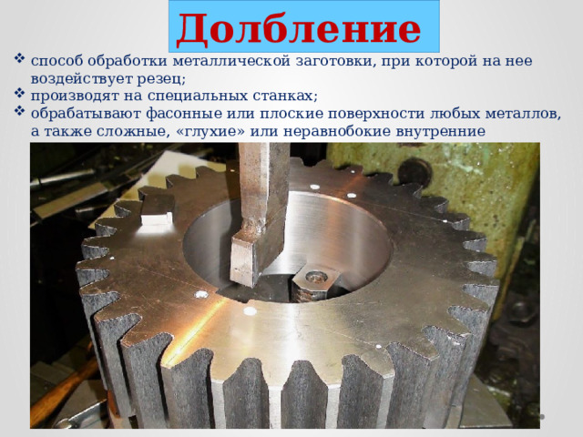 Долбление  способ обработки металлической заготовки, при которой на нее воздействует резец; производят на специальных станках; обрабатывают фасонные или плоские поверхности любых металлов, а также сложные, «глухие» или неравнобокие внутренние отверстия.  