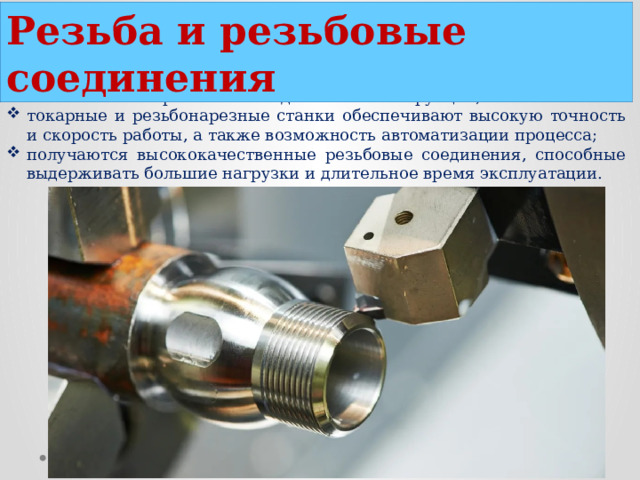Резьба и резьбовые соединения используются для соединения металлических деталей и обеспечивают прочность и надежность конструкции; токарные и резьбонарезные станки обеспечивают высокую точность и скорость работы, а также возможность автоматизации процесса; получаются высококачественные резьбовые соединения, способные выдерживать большие нагрузки и длительное время эксплуатации.  