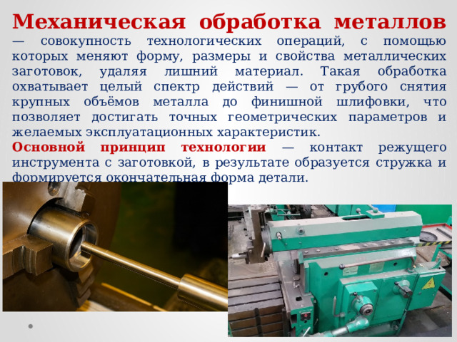Механическая обработка металлов — совокупность технологических операций, с помощью которых меняют форму, размеры и свойства металлических заготовок, удаляя лишний материал. Такая обработка охватывает целый спектр действий — от грубого снятия крупных объёмов металла до финишной шлифовки, что позволяет достигать точных геометрических параметров и желаемых эксплуатационных характеристик. Основной принцип технологии — контакт режущего инструмента с заготовкой, в результате образуется стружка и формируется окончательная форма детали. 