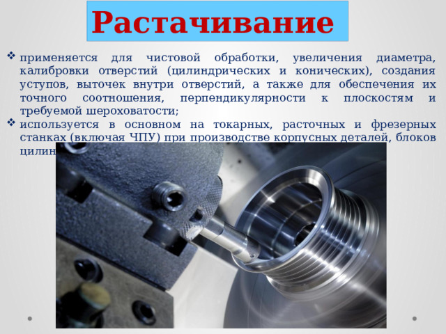 Растачивание  применяется для чистовой обработки, увеличения диаметра, калибровки отверстий (цилиндрических и конических), создания уступов, выточек внутри отверстий, а также для обеспечения их точного соотношения, перпендикулярности к плоскостям и требуемой шероховатости; используется в основном на токарных, расточных и фрезерных станках (включая ЧПУ) при производстве корпусных деталей, блоков цилиндров, отверстий под подшипники.  
