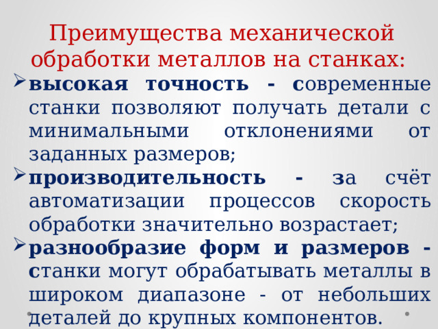 Преимущества механической обработки металлов на станках: высокая точность - с овременные станки позволяют получать детали с минимальными отклонениями от заданных размеров; производительность - з а счёт автоматизации процессов скорость обработки значительно возрастает; разнообразие форм и размеров - с танки могут обрабатывать металлы в широком диапазоне - от небольших деталей до крупных компонентов.  