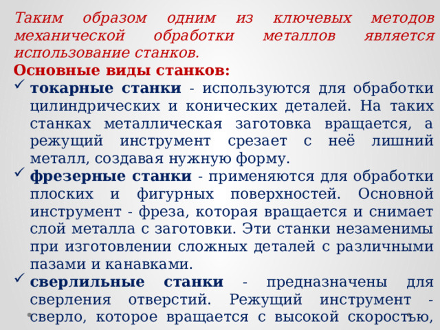 Таким образом одним из ключевых методов механической обработки металлов является использование станков. Основные виды станков: токарные станки - используются для обработки цилиндрических и конических деталей. На таких станках металлическая заготовка вращается, а режущий инструмент срезает с неё лишний металл, создавая нужную форму. фрезерные станки - применяются для обработки плоских и фигурных поверхностей. Основной инструмент - фреза, которая вращается и снимает слой металла с заготовки. Эти станки незаменимы при изготовлении сложных деталей с различными пазами и канавками. сверлильные станки - предназначены для сверления отверстий. Режущий инструмент - сверло, которое вращается с высокой скоростью, проникая в металл. шлифовальные станки - используются для финишной обработки поверхностей. Они удаляют микронные слои металла, делая поверхность идеально гладкой.  
