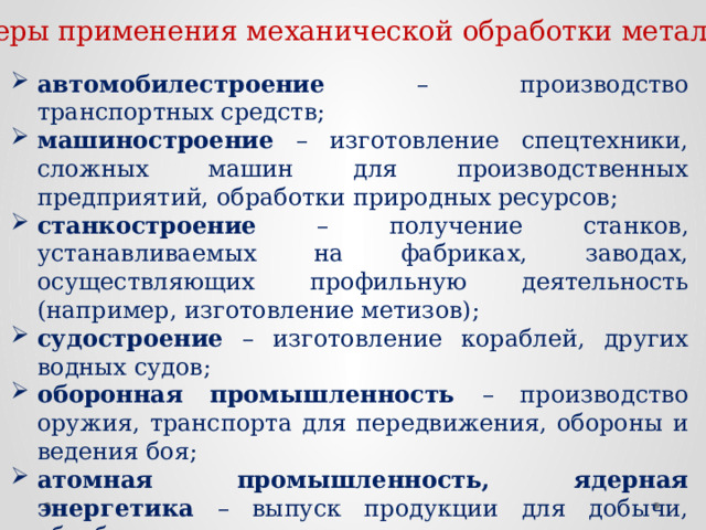 Сферы применения механической обработки металлов: автомобилестроение – производство транспортных средств; машиностроение – изготовление спецтехники, сложных машин для производственных предприятий, обработки природных ресурсов; станкостроение – получение станков, устанавливаемых на фабриках, заводах, осуществляющих профильную деятельность (например, изготовление метизов); судостроение – изготовление кораблей, других водных судов; оборонная промышленность – производство оружия, транспорта для передвижения, обороны и ведения боя; атомная промышленность, ядерная энергетика – выпуск продукции для добычи, обработки, использования ядерного сырья, топлива; строительство – изготовление арматур, опор. 