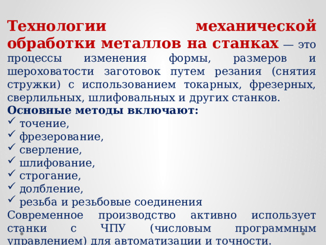 Технологии механической обработки металлов на станках — это процессы изменения формы, размеров и шероховатости заготовок путем резания (снятия стружки) с использованием токарных, фрезерных, сверлильных, шлифовальных и других станков. Основные методы включают: точение, фрезерование, сверление, шлифование, строгание, долбление, резьба и резьбовые соединения Современное производство активно использует станки с ЧПУ (числовым программным управлением) для автоматизации и точности.  