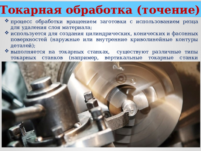 Токарная обработка (точение) процесс обработки вращением заготовки с использованием резца для удаления слоя материала; используется для создания цилиндрических, конических и фасонных поверхностей (наружные или внутренние криволинейные контуры деталей); выполняется на токарных станках, существуют различные типы токарных станков (например, вертикальные токарные станки используются для обработки крупных и тяжелых деталей, а горизонтальные - для более мелких и сложных).  