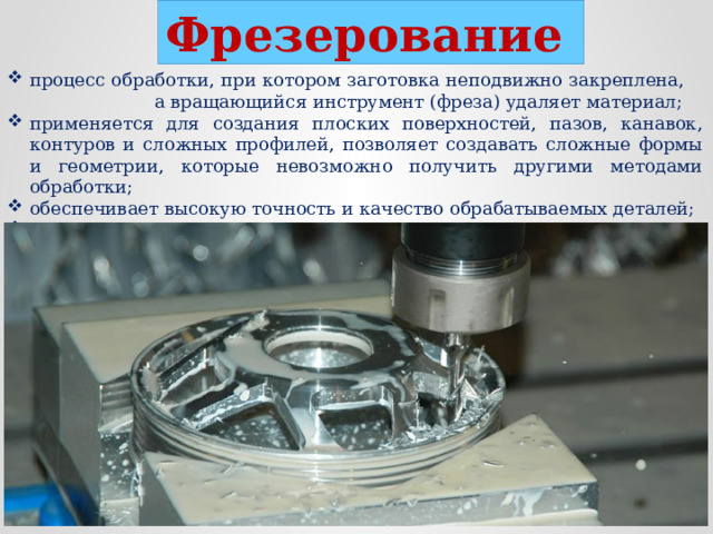 Фрезерование  процесс обработки, при котором заготовка неподвижно закреплена, а вращающийся инструмент (фреза) удаляет материал; применяется для создания плоских поверхностей, пазов, канавок, контуров и сложных профилей, позволяет создавать сложные формы и геометрии, которые невозможно получить другими методами обработки; обеспечивает высокую точность и качество обрабатываемых деталей; выполняется на фрезерных станках.  