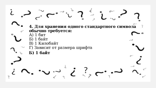 4. Для хранения одного стандартного символа обычно требуется:  А) 1 бит  Б) 1 байт  В) 1 Килобайт  Г) Зависит от размера шрифта Б) 1 байт 