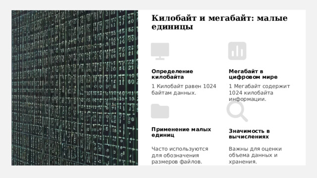 Килобайт и мегабайт: малые единицы Определение килобайта Мегабайт в цифровом мире 1 Килобайт равен 1024 байтам данных. 1 Мегабайт содержит 1024 килобайта информации. Применение малых единиц Значимость в вычислениях Важны для оценки объема данных и хранения. Часто используются для обозначения размеров файлов. 