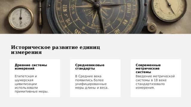 Историческое развитие единиц измерения Древние системы измерений Современные метрические системы Средневековые стандарты Египетская и шумерская цивилизации использовали примитивные меры. Введение метрической системы в 18 веке стандартизовало измерения. В Средние века появились более унифицированные меры длины и веса. 