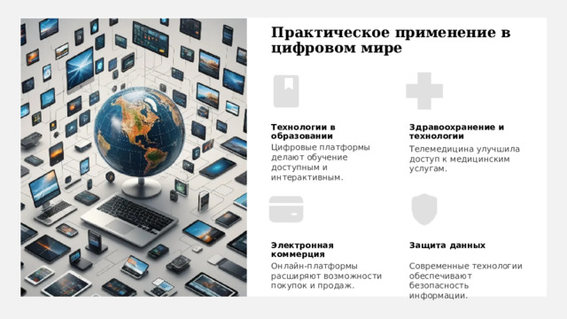 Практическое применение в цифровом мире Технологии в образовании Здравоохранение и технологии Цифровые платформы делают обучение доступным и интерактивным. Телемедицина улучшила доступ к медицинским услугам. Электронная коммерция Защита данных Современные технологии обеспечивают безопасность информации. Онлайн-платформы расширяют возможности покупок и продаж. 
