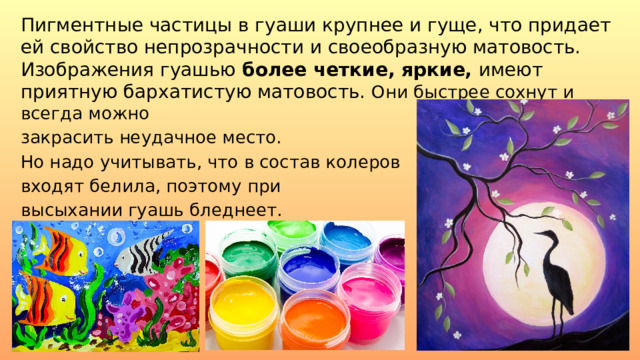 Пигментные частицы в гуаши крупнее и гуще, что придает ей свойство непрозрачности и своеобразную матовость. Изображения гуашью  более четкие, яркие, имеют приятную бархатистую матовость. Они быстрее сохнут и всегда можно закрасить неудачное место. Но надо учитывать, что в состав колеров входят белила, поэтому при высыхании гуашь бледнеет. 