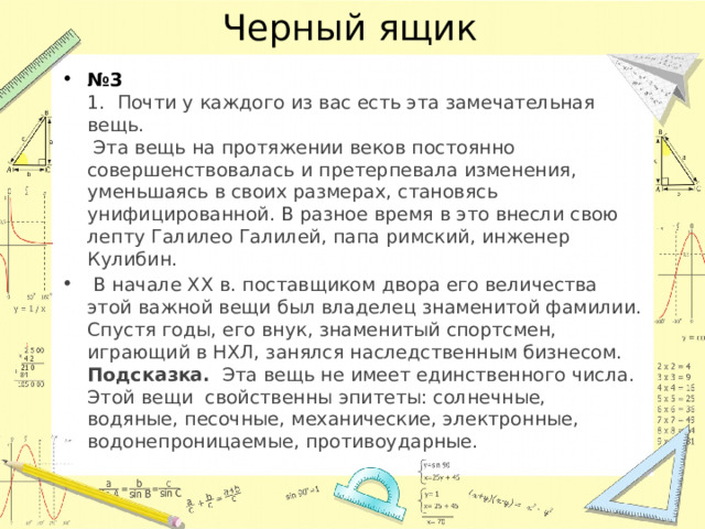 Черный ящик № 3  1. Почти у каждого из вас есть эта замечательная вещь.  Эта вещь на протяжении веков постоянно совершенствовалась и претерпевала изменения, уменьшаясь в своих размерах, становясь унифицированной. В разное время в это внесли свою лепту Галилео Галилей, папа римский, инженер Кулибин.  В начале XX в. поставщиком двора его величества этой важной вещи был владелец знаменитой фамилии. Спустя годы, его внук, знаменитый спортсмен, играющий в НХЛ, занялся наследственным бизнесом.  Подсказка. Эта вещь не имеет единственного числа. Этой вещи свойственны эпитеты: солнечные, водяные, песочные, механические, электронные, водонепроницаемые, противоударные. 