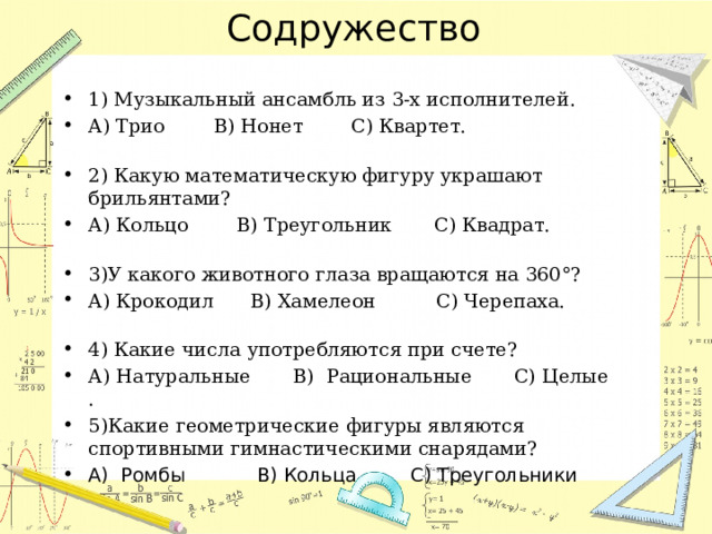 Содружество 1) Музыкальный ансамбль из 3-х исполнителей. А) Трио      В) Нонет     С) Квартет.   2) Какую математическую фигуру украшают брильянтами? А) Кольцо     В) Треугольник   С) Квадрат.   3)У какого животного глаза вращаются на 360°? А) Крокодил    В) Хамелеон       С) Черепаха.   4) Какие числа употребляются при счете? А) Натуральные   В)  Рациональные   С) Целые  . 5)Какие геометрические фигуры являются спортивными гимнастическими снарядами? А)  Ромбы   В) Кольца    С) Треугольники 