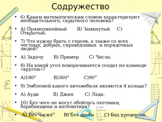 Содружество 6) Каким математическим словом характеризуют необщительного, скрытного человека?   А) Прямолинейный  В) Замкнутый    С) Открытый.   7) Что нужно брать с героев, а также со всех честных, добрых, справедливых  и порядочных людей?   А) Задачу    В) Пример   С) Числа.   8) На какой угол поворачивается солдат по команде «кругом»?   А)180°      В)360°     С)90°   9) Эмблемой какого автомобиля являются 4 кольца?   А) Ауди      В) Джип     С) Лада.   10) Без чего не могут обойтись охотники, барабанщики и математики?     А) Без чисел      В) Без дроби    С) Без процентов. 