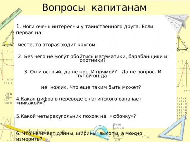 Вопросы капитанам 1 . Ноги очень интересны у таинственного друга. Если первая на   месте, то вторая ходит кругом.   2. Без чего не могут обойтись математики, барабанщики и охотники?     3. Он и острый, да не нос. И прямой? Да не вопрос. И тупой он да     не ножик. Что еще таким быть может?    4.Какая цифра в переводе с латинского означает «никакой»?    5.Какой четырехугольник похож на «юбочку»?    6. Что не имеет длины, ширины, высоты, а можно измерить?    
