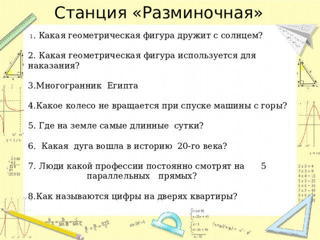 Станция «Разминочная»    1 . Какая геометрическая фигура дружит с солнцем?    2. Какая геометрическая фигура используется для наказания?   3.Многогранник Египта    4.Какое колесо не вращается при спуске машины с горы?    5. Где на земле самые длинные сутки?   6. Какая дуга вошла в историю 20-го века?   7. Люди какой профессии постоянно смотрят на 5 параллельных прямых?   8.Как называются цифры на дверях квартиры?     